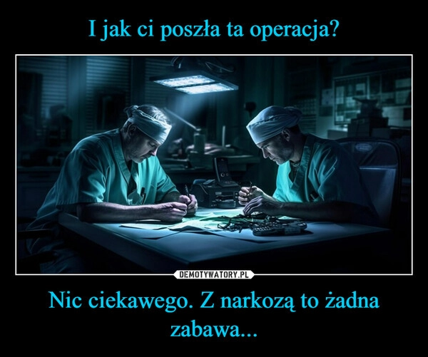 
    I jak ci poszła ta operacja? Nic ciekawego. Z narkozą to żadna zabawa...