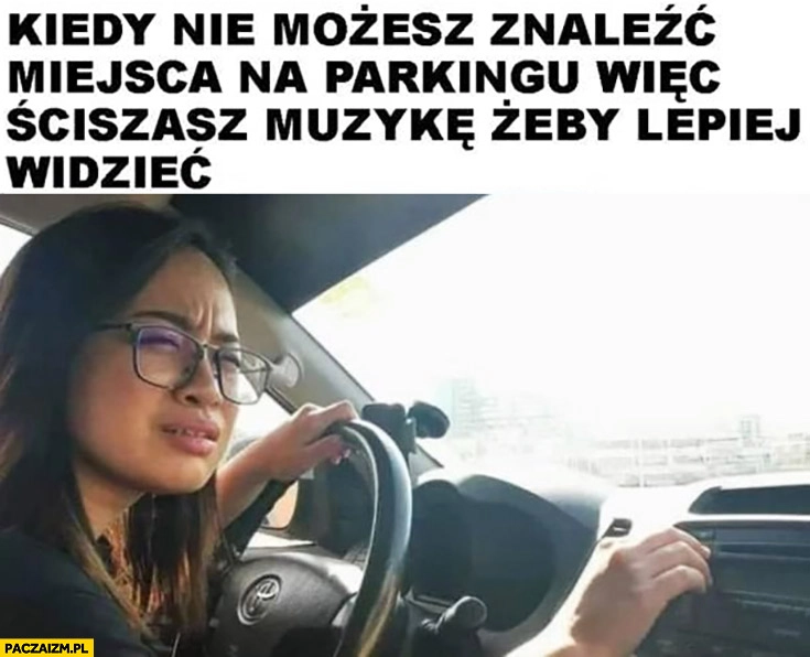 
    Kiedy nie możesz znaleźć miejsca na parkingu wiec ściszasz muzykę żeby lepiej widzieć