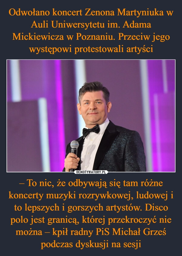 
    Odwołano koncert Zenona Martyniuka w Auli Uniwersytetu im. Adama Mickiewicza w Poznaniu. Przeciw jego występowi protestowali artyści – To nic, że odbywają się tam różne koncerty muzyki rozrywkowej, ludowej i to lepszych i gorszych artystów. Disco polo jest granicą, której przekroczyć nie można – kpił radny PiS Michał Grześ podczas dyskusji na sesji 