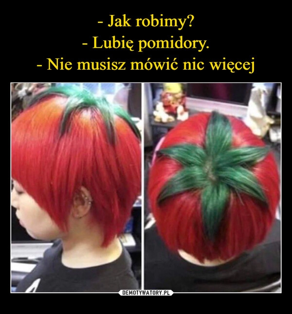 
    - Jak robimy?
- Lubię pomidory.
- Nie musisz mówić nic więcej