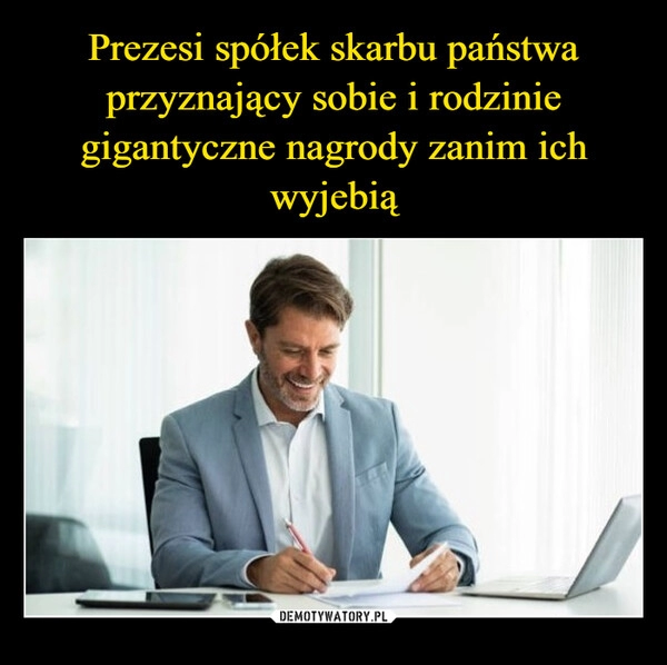 
    Prezesi spółek skarbu państwa przyznający sobie i rodzinie gigantyczne nagrody zanim ich wyjebią