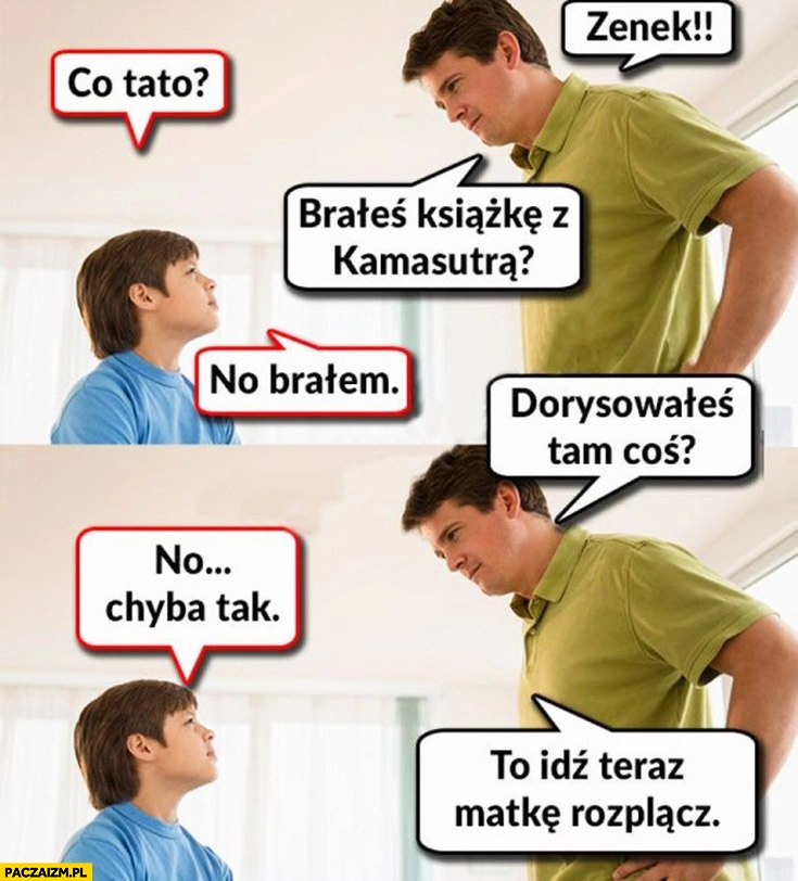
    Zenek brałeś książkę z kamasutrą? No brałem. Dorysowałeś tam coś? Chyba tak. To idź teraz matkę rozplącz ojciec dziecko