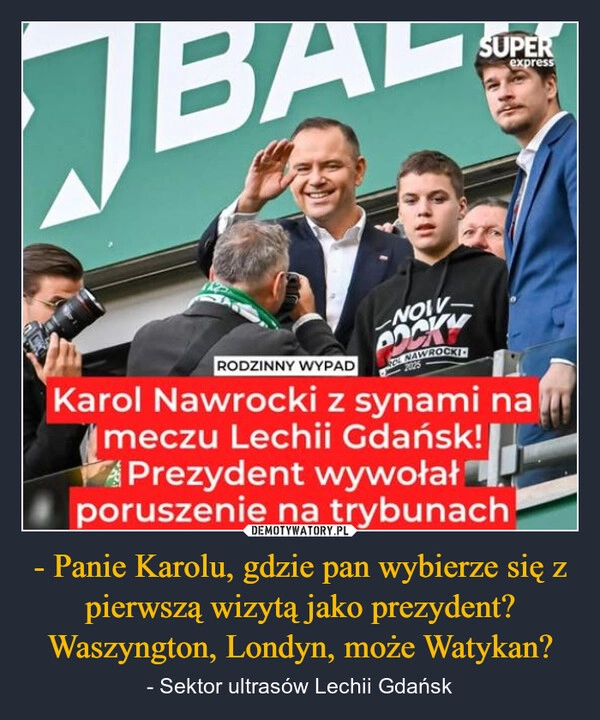 
    - Panie Karolu, gdzie pan wybierze się z pierwszą wizytą jako prezydent? Waszyngton, Londyn, może Watykan?