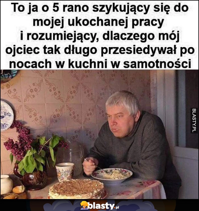 
    To ja o 5 rano szykujący się do pracy rozumiejący dlaczego mój ojciec tak długo przesiadywał po nocach w kuchni w samotności