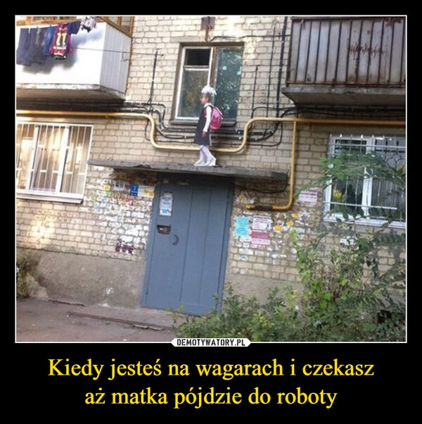 
    Kiedy jesteś na wagarach i czekasz
aż matka pójdzie do roboty