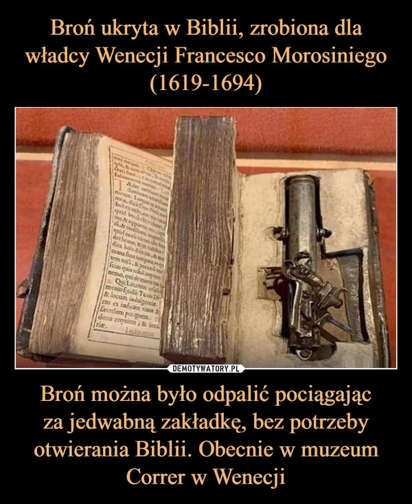 
    Broń ukryta w Biblii, zrobiona dla władcy Wenecji Francesco Morosiniego (1619-1694) Broń można było odpalić pociągając
za jedwabną zakładkę, bez potrzeby otwierania Biblii. Obecnie w muzeum Correr w Wenecji