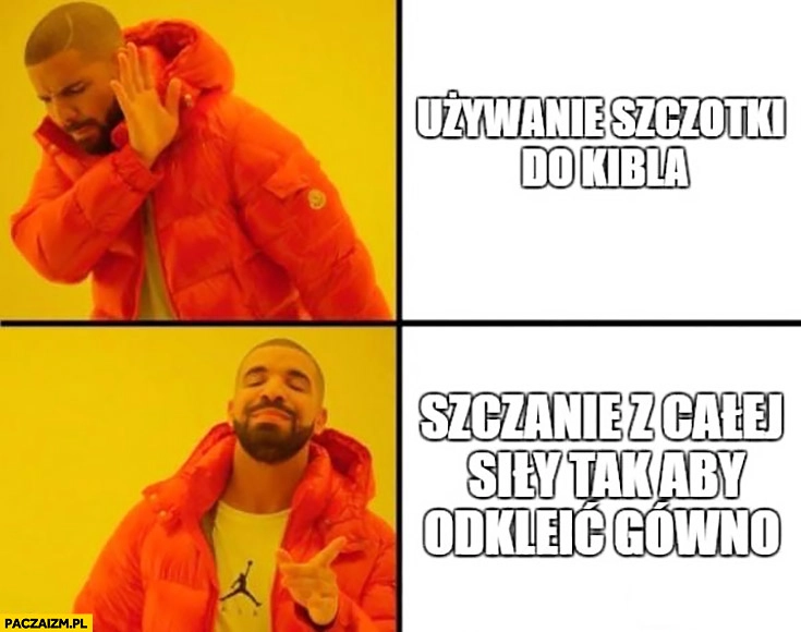 
    Używanie szczotki do kibla woli szczanie z całej siły tak aby odkleić kupę Drake