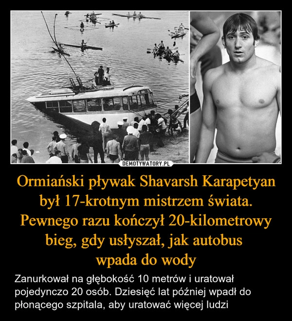 
    Ormiański pływak Shavarsh Karapetyan był 17-krotnym mistrzem świata. Pewnego razu kończył 20-kilometrowy bieg, gdy usłyszał, jak autobus 
wpada do wody