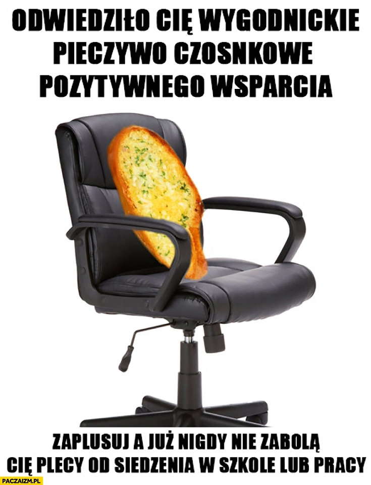 
    Odwiedziło Cię wygodnickie pieczywo czosnkowe pozytywnego wsparcia, zaplusuj a już nigdy nie zabolą Cię plecy od siedzenia w szkole lub pracy