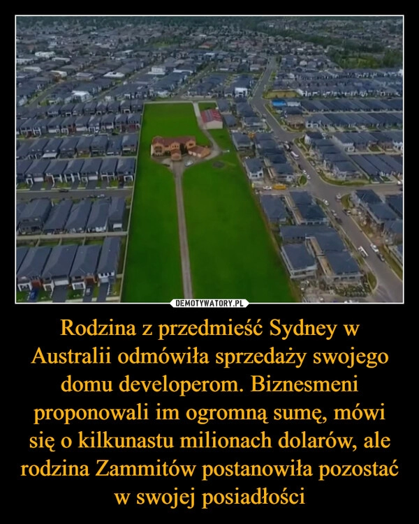 
    Rodzina z przedmieść Sydney w Australii odmówiła sprzedaży swojego domu developerom. Biznesmeni proponowali im ogromną sumę, mówi się o kilkunastu milionach dolarów, ale rodzina Zammitów postanowiła pozostać w swojej posiadłości