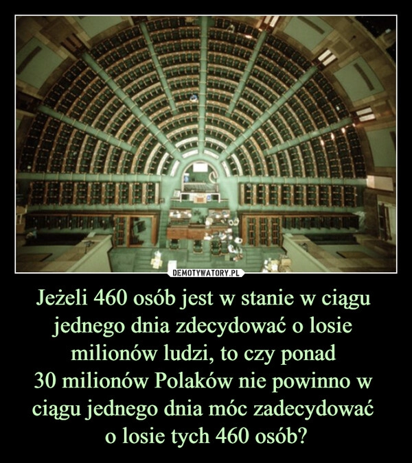 
    Jeżeli 460 osób jest w stanie w ciągu 
jednego dnia zdecydować o losie 
milionów ludzi, to czy ponad 
30 milionów Polaków nie powinno w 
ciągu jednego dnia móc zadecydować 
o losie tych 460 osób?