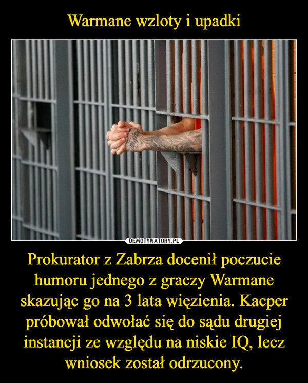 
    Warmane wzloty i upadki Prokurator z Zabrza docenił poczucie humoru jednego z graczy Warmane skazując go na 3 lata więzienia. Kacper próbował odwołać się do sądu drugiej instancji ze względu na niskie IQ, lecz wniosek został odrzucony.