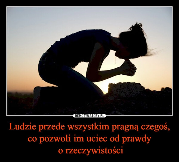 
    Ludzie przede wszystkim pragną czegoś, co pozwoli im uciec od prawdy
 o rzeczywistości