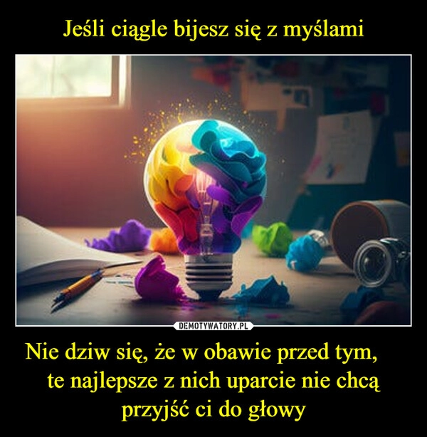 
    Jeśli ciągle bijesz się z myślami Nie dziw się, że w obawie przed tym,     te najlepsze z nich uparcie nie chcą przyjść ci do głowy