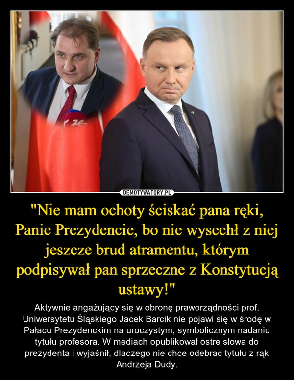 
    "Nie mam ochoty ściskać pana ręki, Panie Prezydencie, bo nie wysechł z niej jeszcze brud atramentu, którym podpisywał pan sprzeczne z Konstytucją ustawy!"