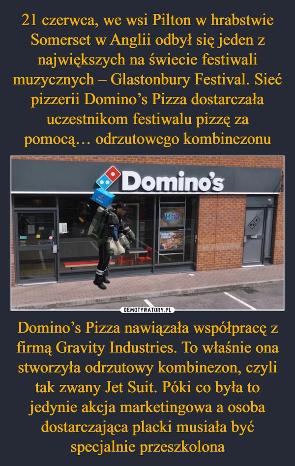 
    21 czerwca, we wsi Pilton w hrabstwie Somerset w Anglii odbył się jeden z największych na świecie festiwali muzycznych – Glastonbury Festival. Sieć pizzerii Domino’s Pizza dostarczała uczestnikom festiwalu pizzę za pomocą… odrzutowego kombinezonu Domino’s Pizza nawiązała współpracę z firmą Gravity Industries. To właśnie ona stworzyła odrzutowy kombinezon, czyli tak zwany Jet Suit. Póki co była to jedynie akcja marketingowa a osoba dostarczająca placki musiała być specjalnie przeszkolona