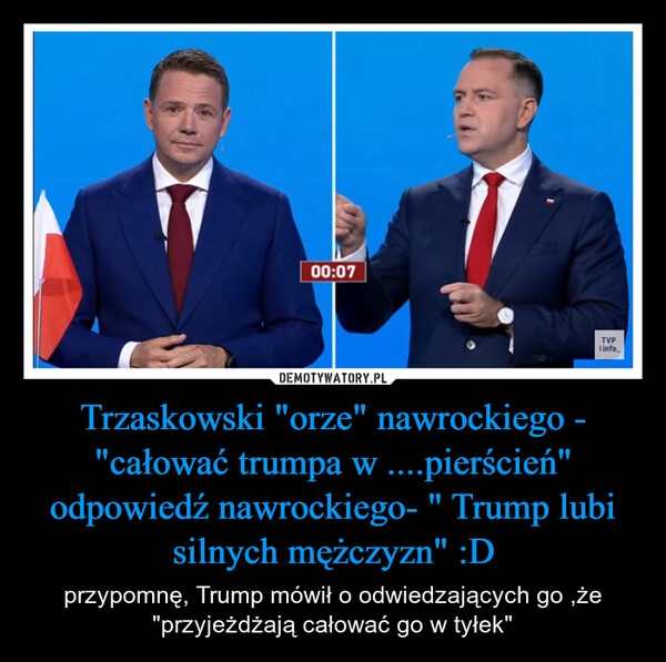 
    Trzaskowski "orze" nawrockiego - "całować trumpa w ....pierścień" odpowiedź nawrockiego- " Trump lubi silnych mężczyzn" :D