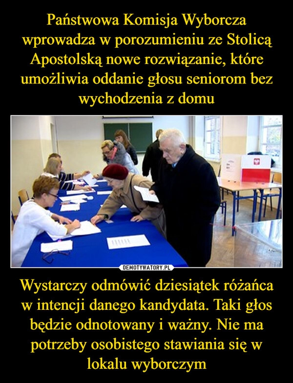 
    Państwowa Komisja Wyborcza wprowadza w porozumieniu ze Stolicą Apostolską nowe rozwiązanie, które umożliwia oddanie głosu seniorom bez wychodzenia z domu Wystarczy odmówić dziesiątek różańca w intencji danego kandydata. Taki głos będzie odnotowany i ważny. Nie ma potrzeby osobistego stawiania się w lokalu wyborczym