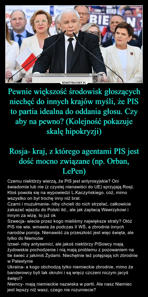 
    Pewnie większość środowisk głoszących niechęć do innych krajów myśli, że PIS to partia idealna do oddania głosu. Czy aby na pewno? (Kolejność pokazuje skalę hipokryzji)

Rosja- kraj, z którego agentami PIS jest dość mocno związane (np. Orban, LePen)