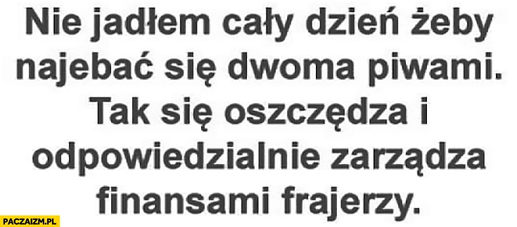 
    Nie jadłem cały dzień żeby nawalić się dwoma piwami tak się oszczędza i odpowiedzialnie zarządza finansami