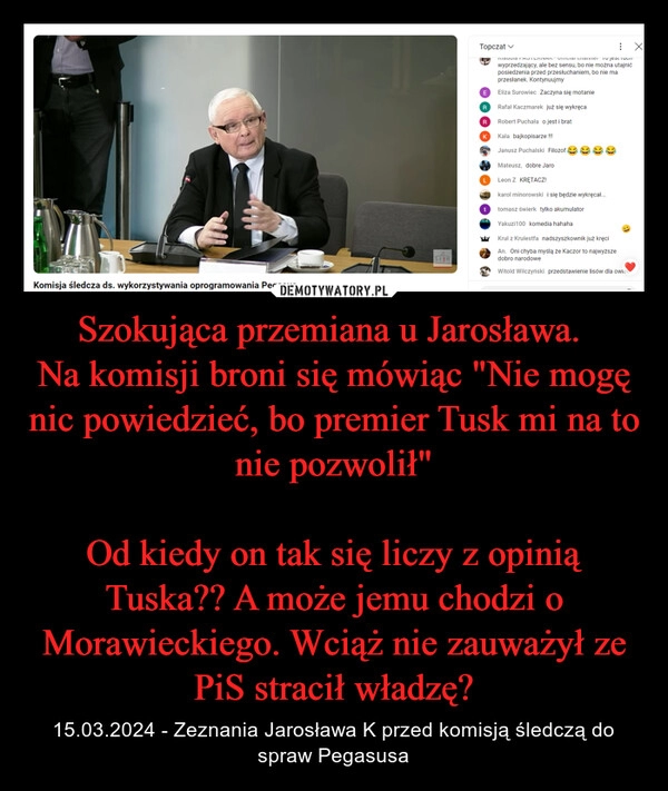 
    Szokująca przemiana u Jarosława. 
Na komisji broni się mówiąc "Nie mogę nic powiedzieć, bo premier Tusk mi na to nie pozwolił"

Od kiedy on tak się liczy z opinią Tuska?? A może jemu chodzi o Morawieckiego. Wciąż nie zauważył ze PiS stracił władzę?