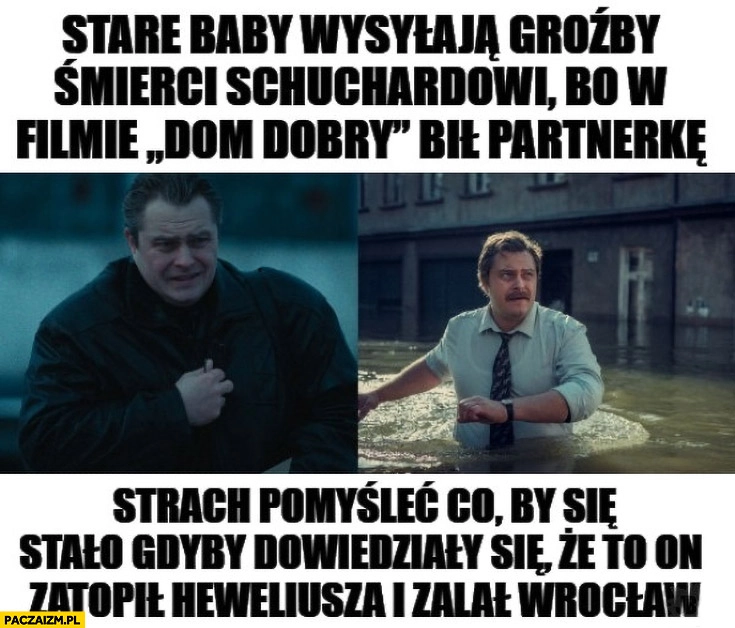 
    Stare baby wysyłają groźby śmierci Schuchardtowi bo w filmie Dom Dobry bił partnerkę, strach pomyśleć co gdyby się dowiedziały, że to on zatopił Heweliusza i zalał Wrocław