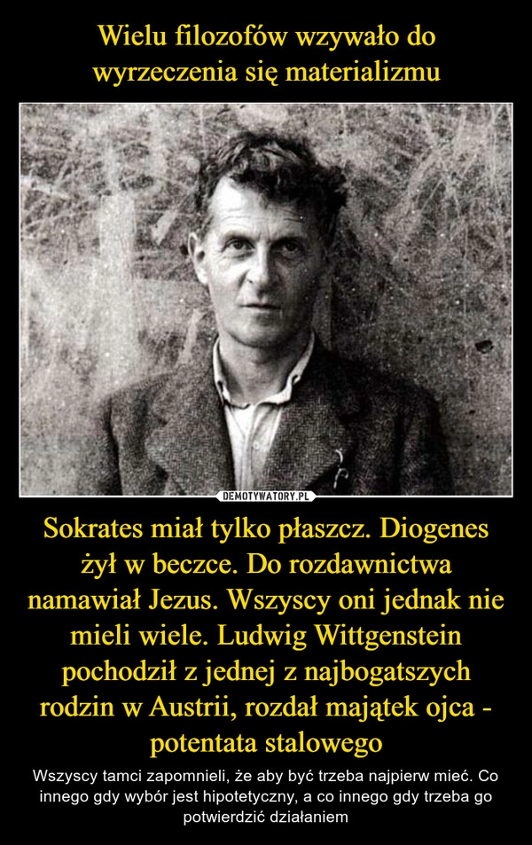 
    Wielu filozofów wzywało do wyrzeczenia się materializmu Sokrates miał tylko płaszcz. Diogenes żył w beczce. Do rozdawnictwa namawiał Jezus. Wszyscy oni jednak nie mieli wiele. Ludwig Wittgenstein pochodził z jednej z najbogatszych rodzin w Austrii, rozdał majątek ojca - potentata stalowego