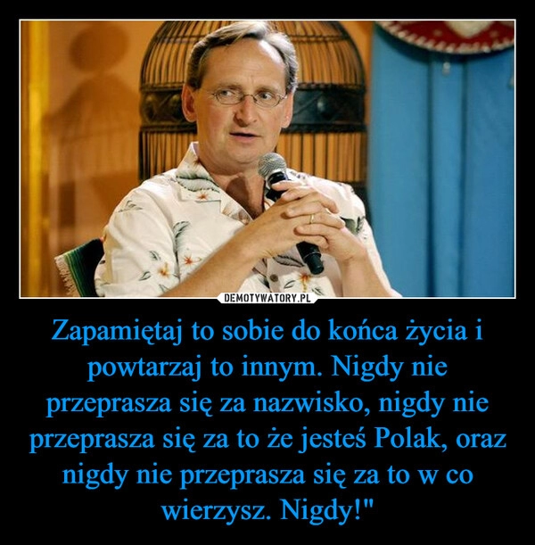 
    Zapamiętaj to sobie do końca życia i powtarzaj to innym. Nigdy nie przeprasza się za nazwisko, nigdy nie przeprasza się za to że jesteś Polak, oraz nigdy nie przeprasza się za to w co wierzysz. Nigdy!"