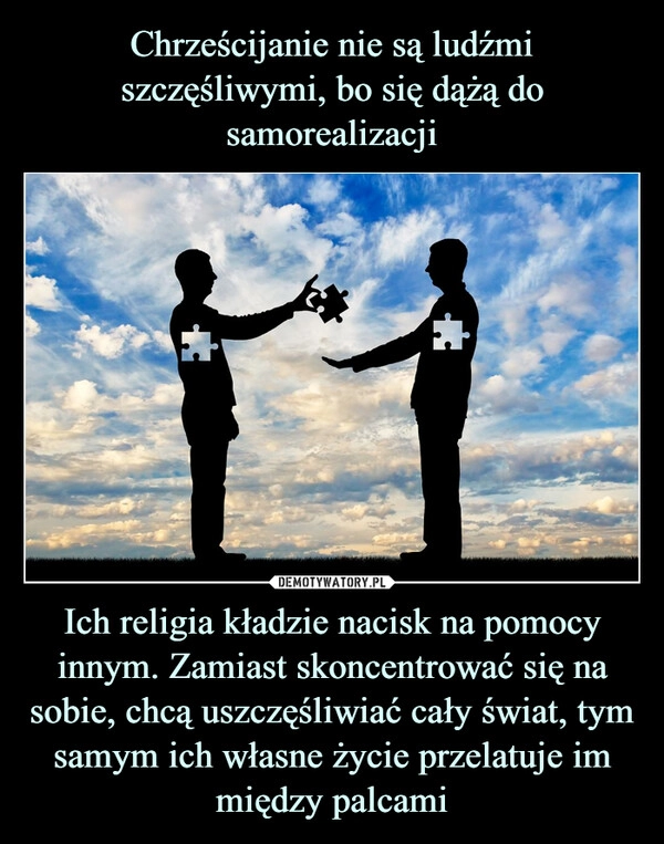 
    Chrześcijanie nie są ludźmi szczęśliwymi, bo się dążą do samorealizacji Ich religia kładzie nacisk na pomocy innym. Zamiast skoncentrować się na sobie, chcą uszczęśliwiać cały świat, tym samym ich własne życie przelatuje im między palcami