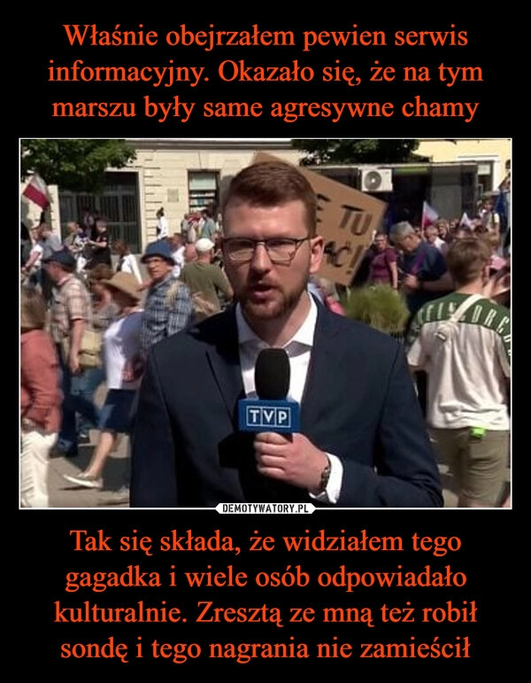 
    Właśnie obejrzałem pewien serwis informacyjny. Okazało się, że na tym marszu były same agresywne chamy Tak się składa, że widziałem tego gagadka i wiele osób odpowiadało kulturalnie. Zresztą ze mną też robił sondę i tego nagrania nie zamieścił