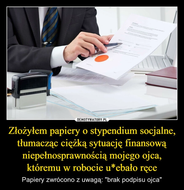 
    Złożyłem papiery o stypendium socjalne, tłumacząc ciężką sytuację finansową niepełnosprawnością mojego ojca, któremu w robocie u*ebało ręce