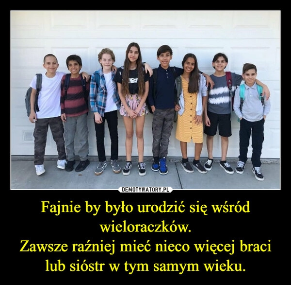 
    Fajnie by było urodzić się wśród wieloraczków.
Zawsze raźniej mieć nieco więcej braci lub sióstr w tym samym wieku. 