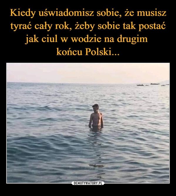 
    Kiedy uświadomisz sobie, że musisz tyrać cały rok, żeby sobie tak postać jak ciul w wodzie na drugim 
końcu Polski...