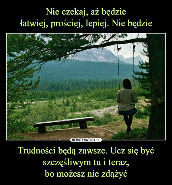 
    Nie czekaj, aż będzie
łatwiej, prościej, lepiej. Nie będzie Trudności będą zawsze. Ucz się być szczęśliwym tu i teraz,
bo możesz nie zdążyć