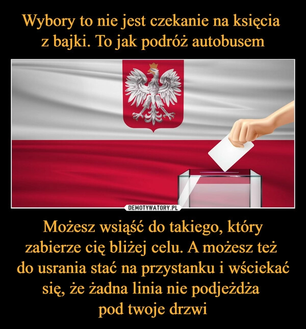 
    Wybory to nie jest czekanie na księcia 
z bajki. To jak podróż autobusem Możesz wsiąść do takiego, który zabierze cię bliżej celu. A możesz też 
do usrania stać na przystanku i wściekać się, że żadna linia nie podjeżdża 
pod twoje drzwi