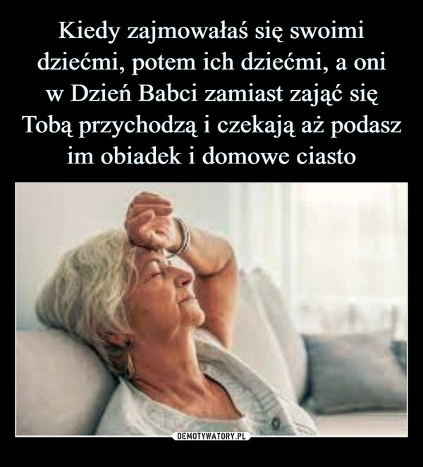 
    Kiedy zajmowałaś się swoimi dziećmi, potem ich dziećmi, a oni
w Dzień Babci zamiast zająć się Tobą przychodzą i czekają aż podasz
im obiadek i domowe ciasto 