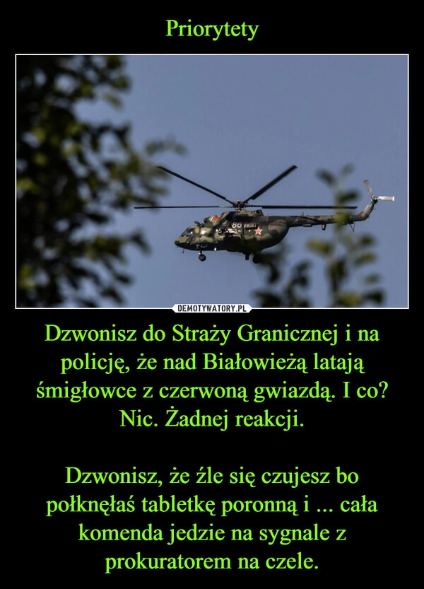 
    Priorytety Dzwonisz do Straży Granicznej i na policję, że nad Białowieżą latają śmigłowce z czerwoną gwiazdą. I co? Nic. Żadnej reakcji.

Dzwonisz, że źle się czujesz bo połknęłaś tabletkę poronną i ... cała komenda jedzie na sygnale z prokuratorem na czele.