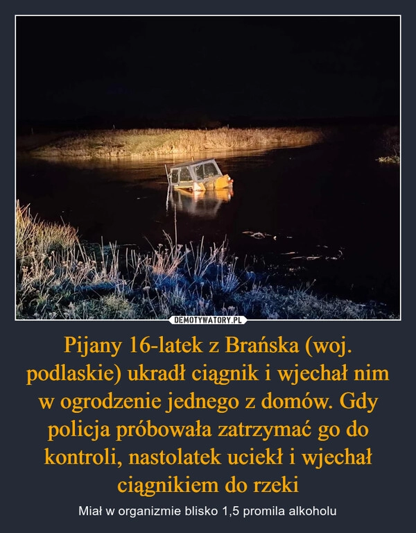 
    Pijany 16-latek z Brańska (woj. podlaskie) ukradł ciągnik i wjechał nim w ogrodzenie jednego z domów. Gdy policja próbowała zatrzymać go do kontroli, nastolatek uciekł i wjechał ciągnikiem do rzeki