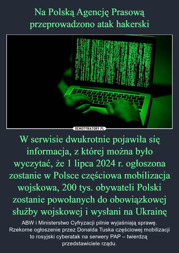 
    Na Polską Agencję Prasową przeprowadzono atak hakerski W serwisie dwukrotnie pojawiła się informacja, z której można było wyczytać, że 1 lipca 2024 r. ogłoszona zostanie w Polsce częściowa mobilizacja wojskowa, 200 tys. obywateli Polski zostanie powołanych do obowiązkowej służby wojskowej i wysłani na Ukrainę