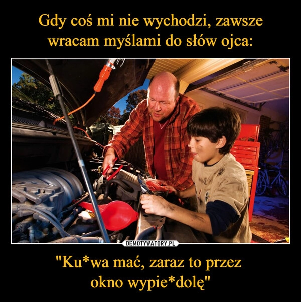 
    Gdy coś mi nie wychodzi, zawsze wracam myślami do słów ojca: "Ku*wa mać, zaraz to przez 
okno wypie*dolę"