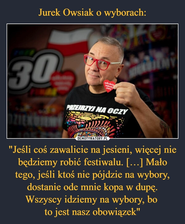 
    Jurek Owsiak o wyborach: "Jeśli coś zawalicie na jesieni, więcej nie będziemy robić festiwalu. […] Mało tego, jeśli ktoś nie pójdzie na wybory, dostanie ode mnie kopa w dupę. Wszyscy idziemy na wybory, bo 
to jest nasz obowiązek"