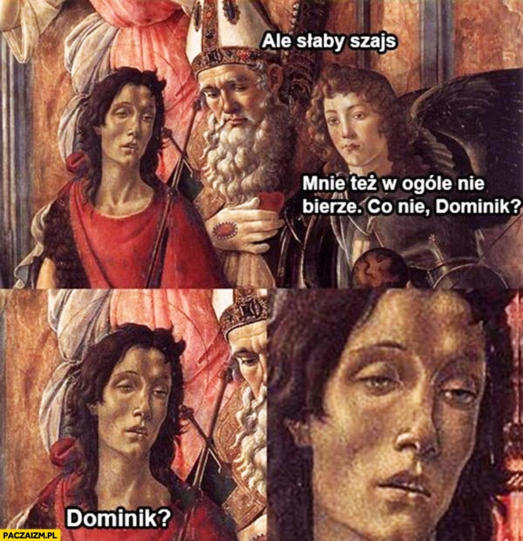 
    Ale słaby szajs mnie też w ogóle nie bierze co nie Dominik