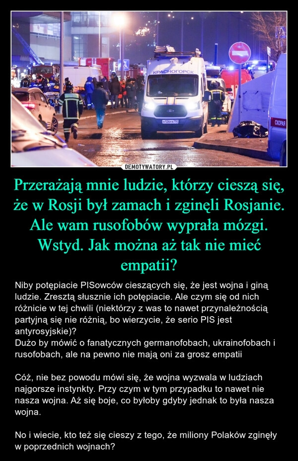 
    Przerażają mnie ludzie, którzy cieszą się, że w Rosji był zamach i zginęli Rosjanie. Ale wam rusofobów wyprała mózgi. Wstyd. Jak można aż tak nie mieć empatii?