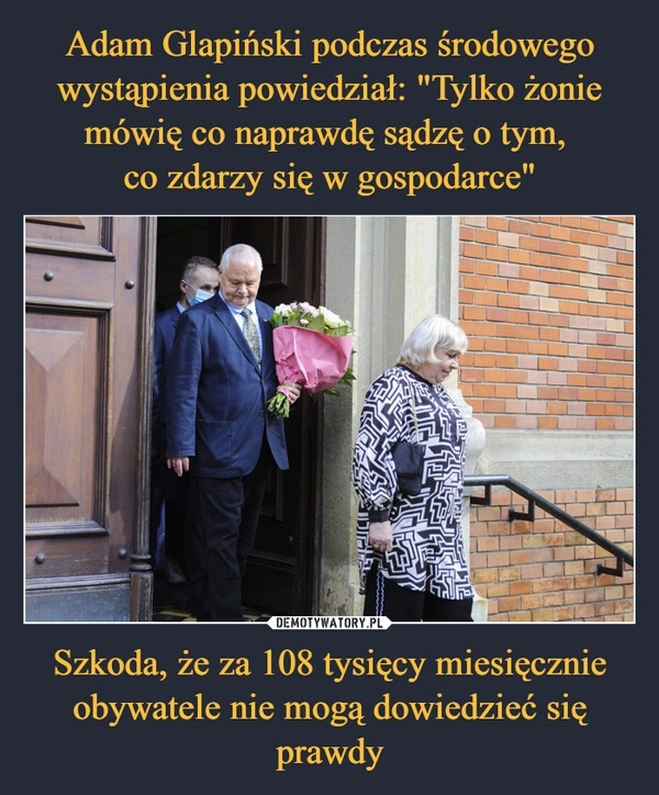 
    Adam Glapiński podczas środowego wystąpienia powiedział: "Tylko żonie mówię co naprawdę sądzę o tym, 
co zdarzy się w gospodarce" Szkoda, że za 108 tysięcy miesięcznie obywatele nie mogą dowiedzieć się prawdy