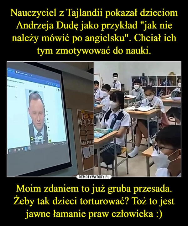 
    Nauczyciel z Tajlandii pokazał dzieciom Andrzeja Dudę jako przykład "jak nie należy mówić po angielsku". Chciał ich tym zmotywować do nauki. Moim zdaniem to już gruba przesada. Żeby tak dzieci torturować? Toż to jest jawne łamanie praw człowieka :)