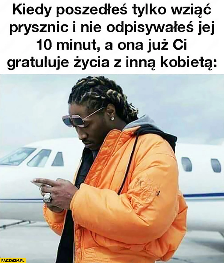 
    Kiedy poszedłeś tylko wziąć prysznic i nie odpisywałeś jej 10 minut a ona już Ci gratuluje życia z inną kobietą