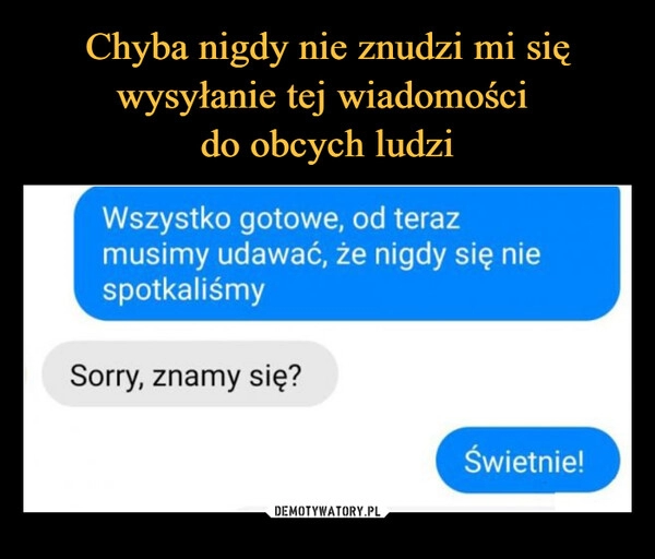 
    Chyba nigdy nie znudzi mi się wysyłanie tej wiadomości 
do obcych ludzi