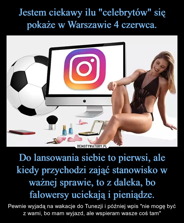 
    Jestem ciekawy ilu "celebrytów" się pokaże w Warszawie 4 czerwca. Do lansowania siebie to pierwsi, ale kiedy przychodzi zająć stanowisko w ważnej sprawie, to z daleka, bo falowersy uciekają i pieniądze.