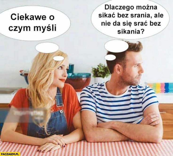 
    Ciekawe o czym myśli. Dlaczego można sikać bez srania, ale nie da się srać bez sikania? Typowy facet