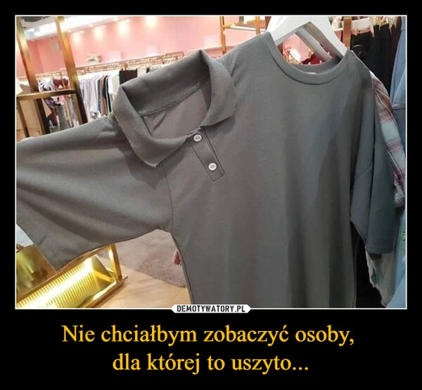 
    Nie chciałbym zobaczyć osoby, 
dla której to uszyto...